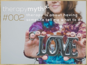 therapy myth #2 - therapy is about having someone tell me what to do. The truth about therapy is that Despite what perceptions there are regarding what therapy ‘is’ – most people are pleasantly surprised to learn that therapy is not advice giving. Clients will often ask that I share my perspective and intuitive guidance with them, but the real experience of therapy is to hear yourself as you share your current life situation and probe the understanding of it.