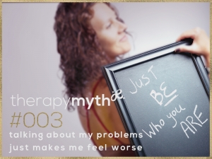 therapy myth#3 - talking about my problems will just make me feel worse. The truth about therapy: In therapy, I encourage you to reveal what you believe to be right and best for you as a solution – and a course of action. In answering socratic* questions, you experience new realizations and ‘aha’ moments that illuminate a path and a plan, and which remind you of your ability to be your own best source of knowledge and wisdom for directing the course of your life.