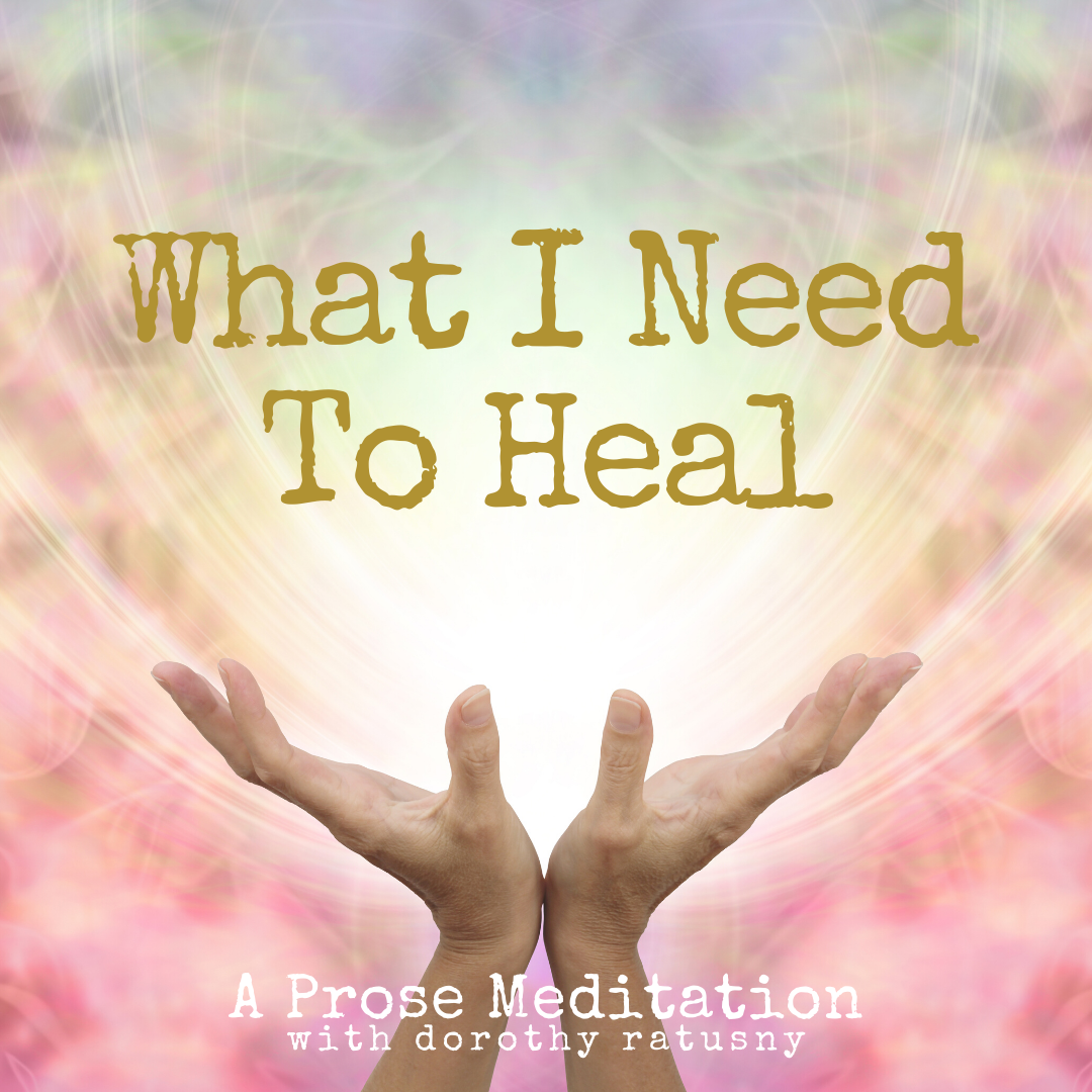 What I Need To Heal - A Prose Meditation with Dorothy Ratusny